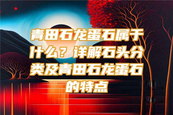 青田石龙蛋石属于什么？详解石头分类及青田石龙蛋石的特点