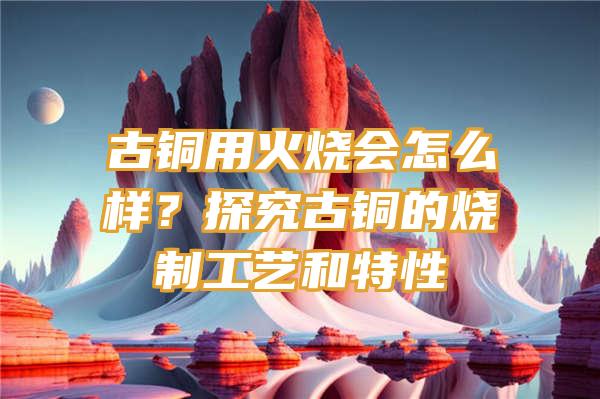 古铜用火烧会怎么样？探究古铜的烧制工艺和特性