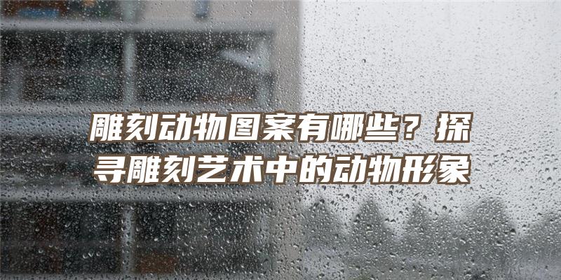 雕刻动物图案有哪些？探寻雕刻艺术中的动物形象