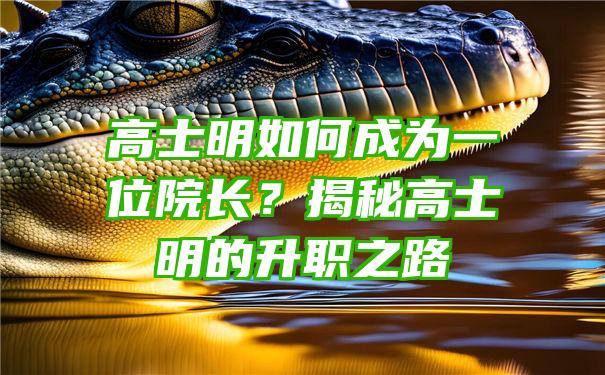 高士明如何成为一位院长？揭秘高士明的升职之路