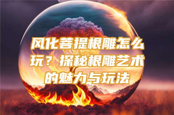 风化菩提根雕怎么玩？探秘根雕艺术的魅力与玩法