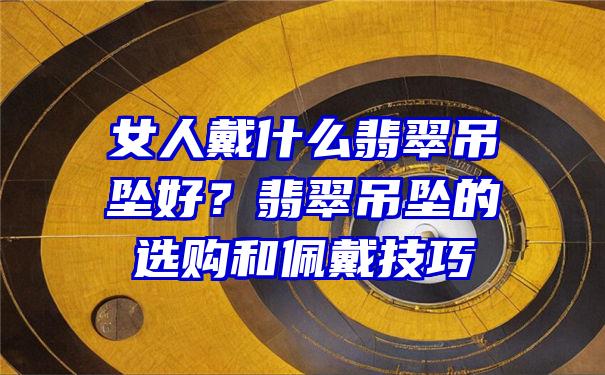 女人戴什么翡翠吊坠好？翡翠吊坠的选购和佩戴技巧