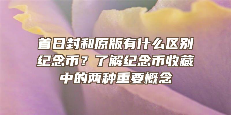 首日封和原版有什么区别纪念币？了解纪念币收藏中的两种重要概念