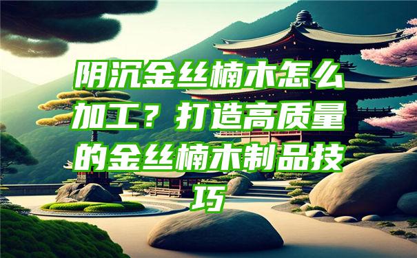 阴沉金丝楠木怎么加工？打造高质量的金丝楠木制品技巧