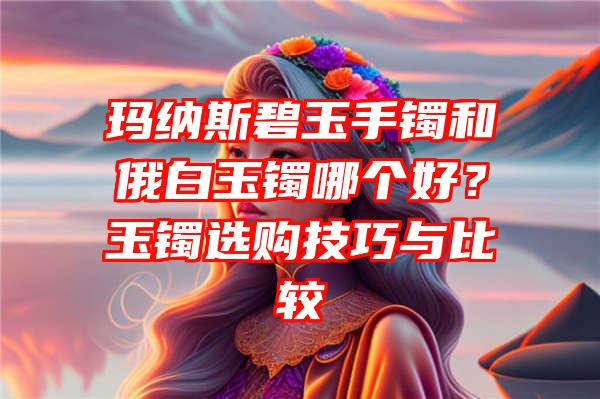 玛纳斯碧玉手镯和俄白玉镯哪个好？玉镯选购技巧与比较