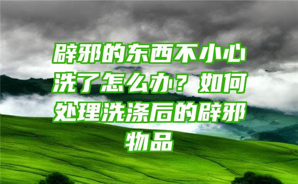 辟邪的东西不小心洗了怎么办？如何处理洗涤后的辟邪物品