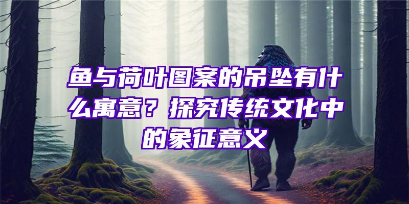 鱼与荷叶图案的吊坠有什么寓意？探究传统文化中的象征意义