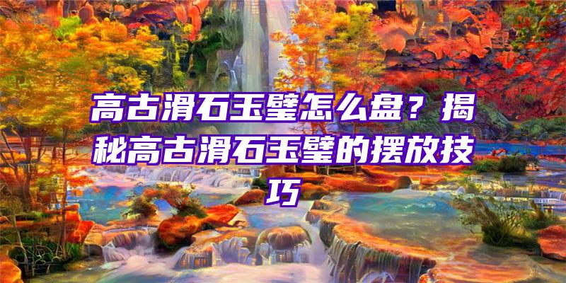 高古滑石玉璧怎么盘？揭秘高古滑石玉璧的摆放技巧