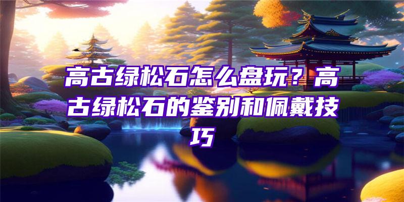 高古绿松石怎么盘玩？高古绿松石的鉴别和佩戴技巧