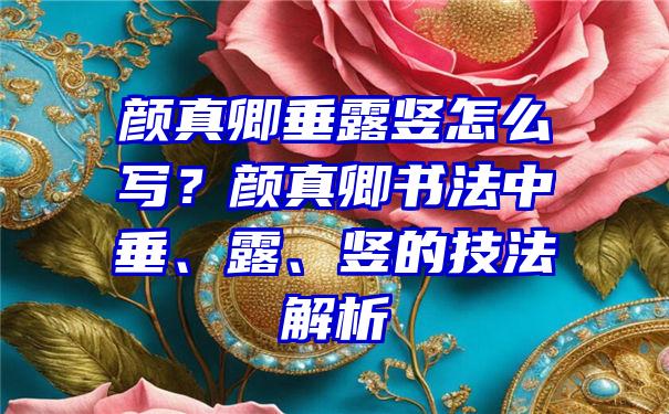 颜真卿垂露竖怎么写？颜真卿书法中垂、露、竖的技法解析