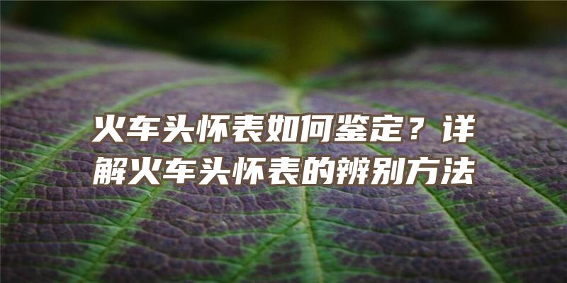 火车头怀表如何鉴定？详解火车头怀表的辨别方法