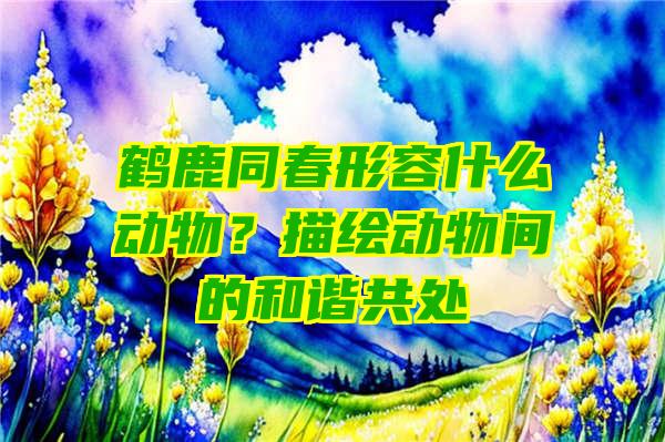 鹤鹿同春形容什么动物？描绘动物间的和谐共处