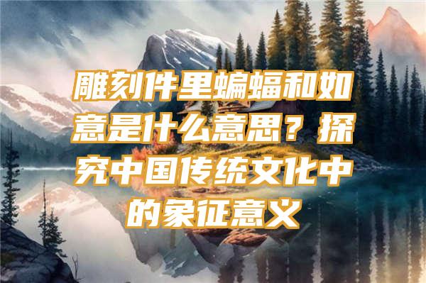 雕刻件里蝙蝠和如意是什么意思？探究中国传统文化中的象征意义