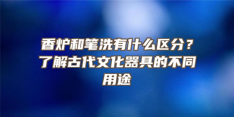 香炉和笔洗有什么区分？了解古代文化器具的不同用途