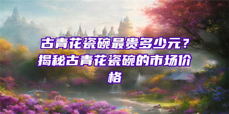 古青花瓷碗最贵多少元？揭秘古青花瓷碗的市场价格