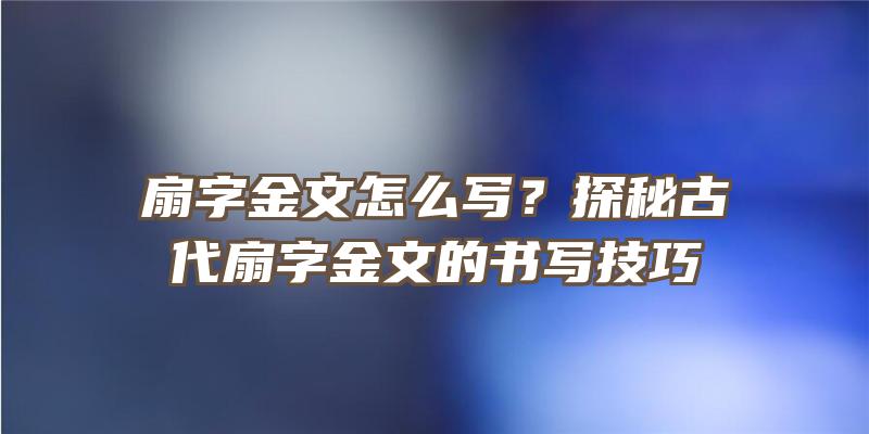 扇字金文怎么写？探秘古代扇字金文的书写技巧