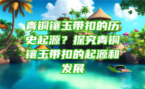 青铜镶玉带扣的历史起源？探究青铜镶玉带扣的起源和发展