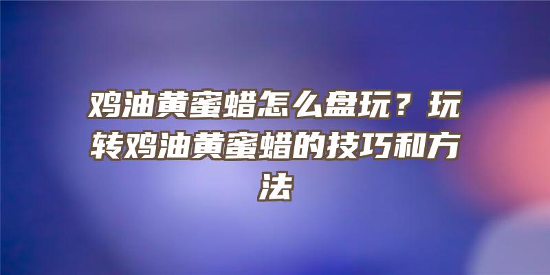 鸡油黄蜜蜡怎么盘玩？玩转鸡油黄蜜蜡的技巧和方法