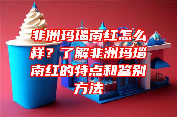 非洲玛瑙南红怎么样？了解非洲玛瑙南红的特点和鉴别方法