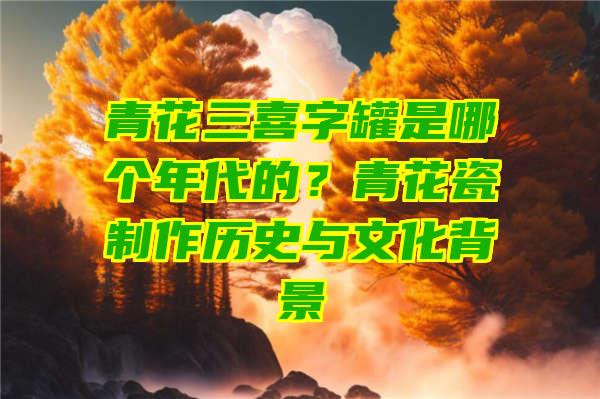 青花三喜字罐是哪个年代的？青花瓷制作历史与文化背景