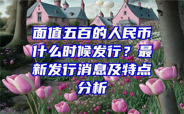 面值五百的人民币什么时候发行？最新发行消息及特点分析