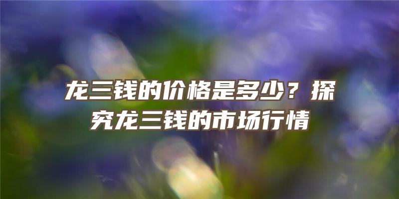 龙三钱的价格是多少？探究龙三钱的市场行情