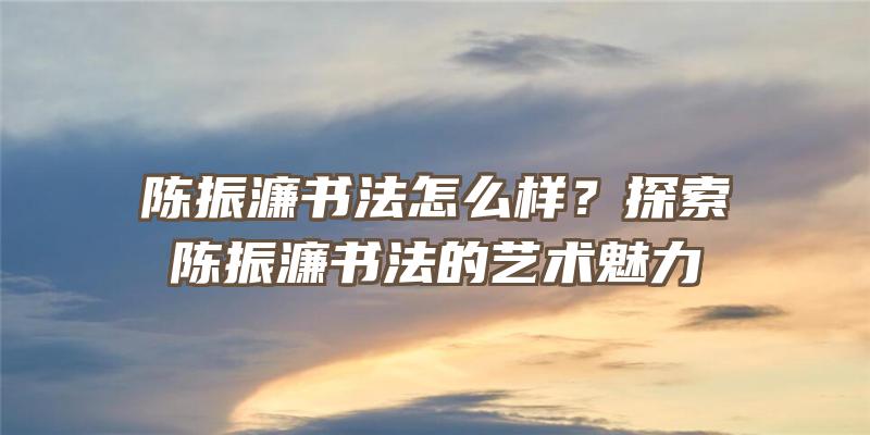 陈振濂书法怎么样？探索陈振濂书法的艺术魅力