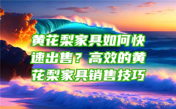 黄花梨家具如何快速出售？高效的黄花梨家具销售技巧