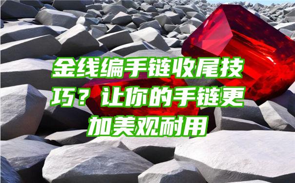 金线编手链收尾技巧？让你的手链更加美观耐用