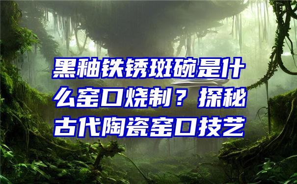 黑釉铁锈斑碗是什么窑口烧制？探秘古代陶瓷窑口技艺