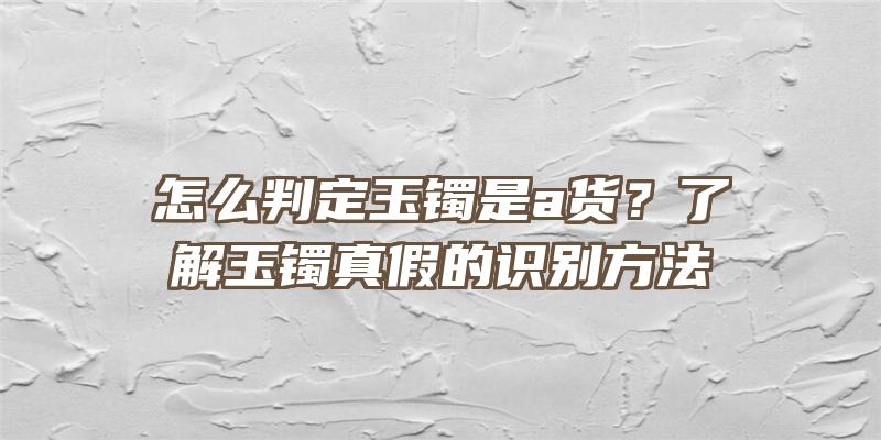 怎么判定玉镯是a货？了解玉镯真假的识别方法