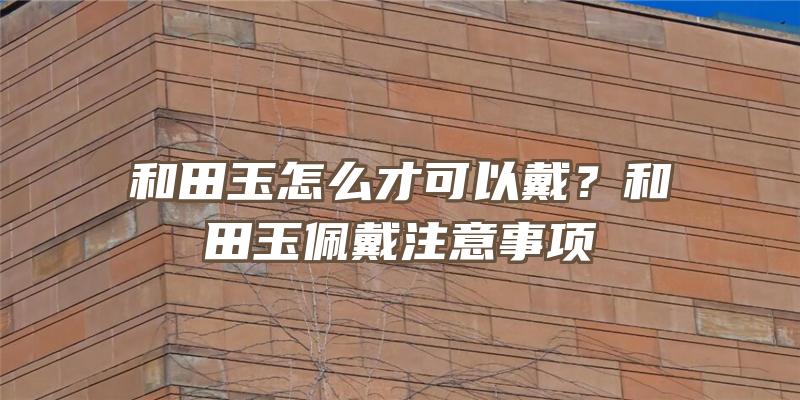 和田玉怎么才可以戴？和田玉佩戴注意事项