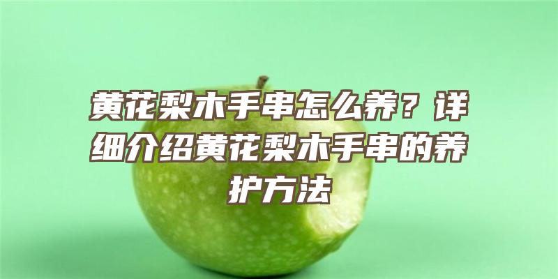 黄花梨木手串怎么养？详细介绍黄花梨木手串的养护方法