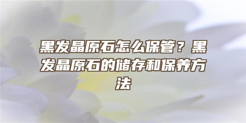 黑发晶原石怎么保管？黑发晶原石的储存和保养方法