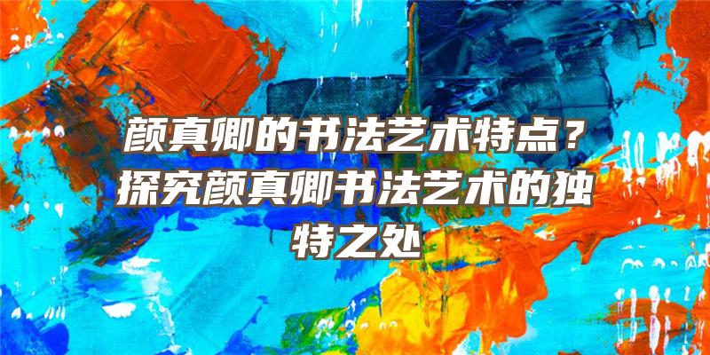 颜真卿的书法艺术特点？探究颜真卿书法艺术的独特之处