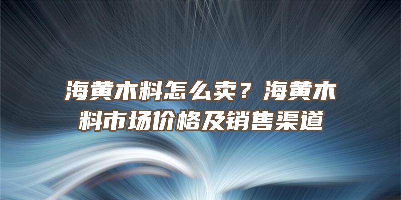 海黄木料怎么卖？海黄木料市场价格及销售渠道