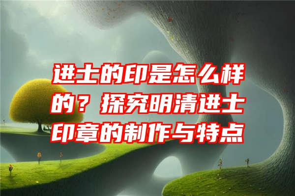 进士的印是怎么样的？探究明清进士印章的制作与特点