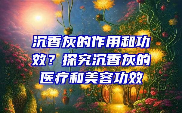 沉香灰的作用和功效？探究沉香灰的医疗和美容功效