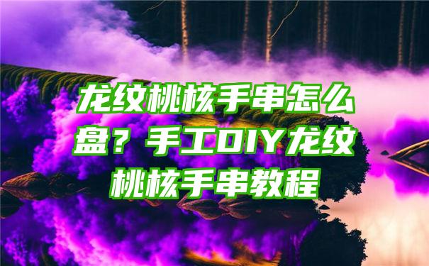 龙纹桃核手串怎么盘？手工DIY龙纹桃核手串教程