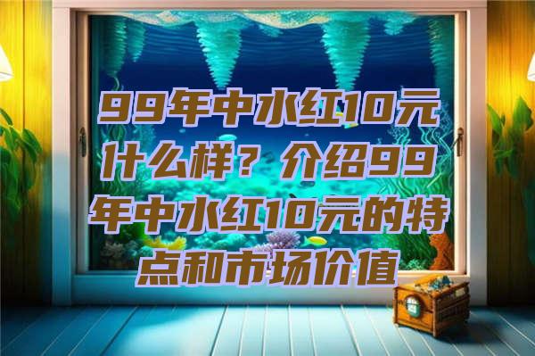 99年中水红10元什么样？介绍99年中水红10元的特点和市场价值