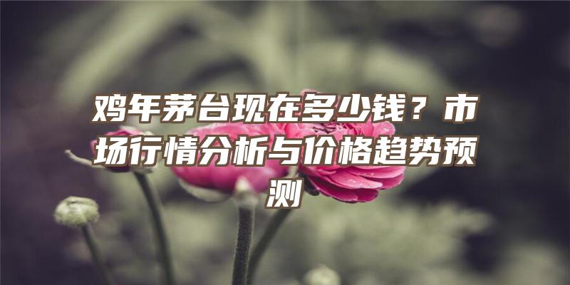 鸡年茅台现在多少钱？市场行情分析与价格趋势预测