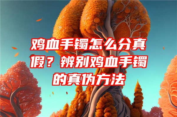 鸡血手镯怎么分真假？辨别鸡血手镯的真伪方法