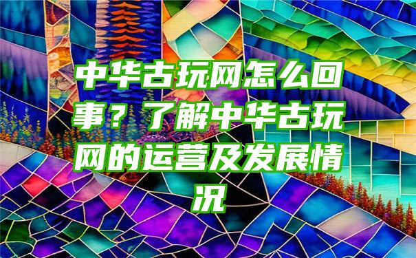 中华古玩网怎么回事？了解中华古玩网的运营及发展情况