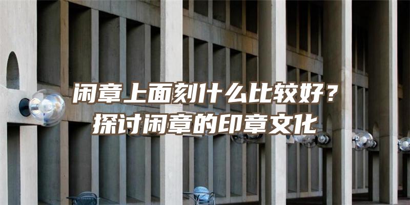 闲章上面刻什么比较好？探讨闲章的印章文化