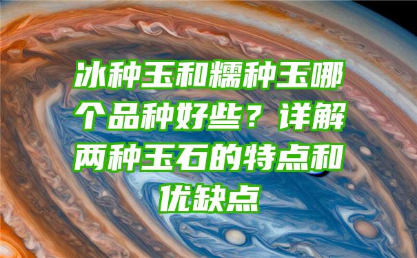 冰种玉和糯种玉哪个品种好些？详解两种玉石的特点和优缺点