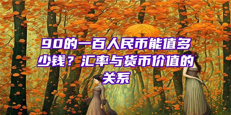 90的一百人民币能值多少钱？汇率与货币价值的关系