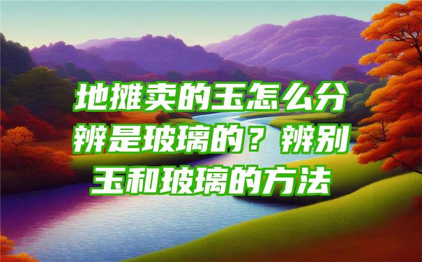 地摊卖的玉怎么分辨是玻璃的？辨别玉和玻璃的方法