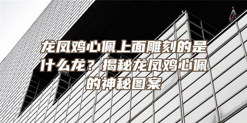 龙凤鸡心佩上面雕刻的是什么龙？揭秘龙凤鸡心佩的神秘图案