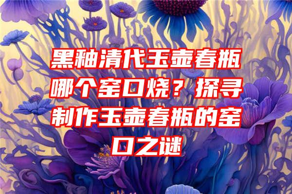 黑釉清代玉壶春瓶哪个窑口烧？探寻制作玉壶春瓶的窑口之谜