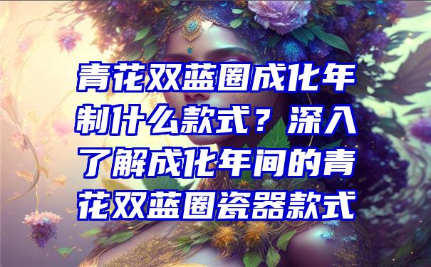 青花双蓝圈成化年制什么款式？深入了解成化年间的青花双蓝圈瓷器款式